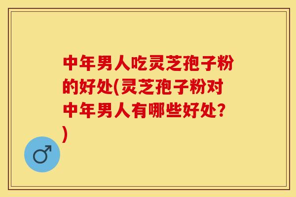 中年男人吃灵芝孢子粉的好处(灵芝孢子粉对中年男人有哪些好处？)