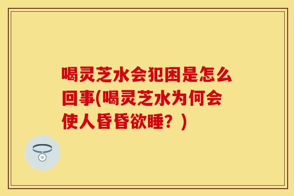 喝灵芝水会犯困是怎么回事(喝灵芝水为何会使人昏昏欲睡？)