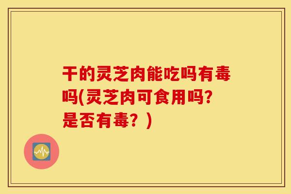 干的灵芝肉能吃吗有毒吗(灵芝肉可食用吗？是否有毒？)