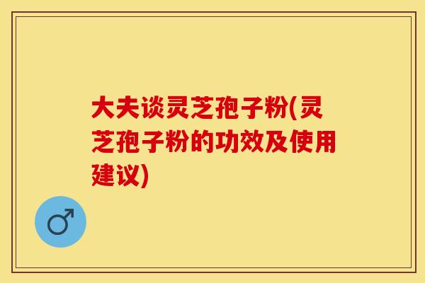 大夫谈灵芝孢子粉(灵芝孢子粉的功效及使用建议)