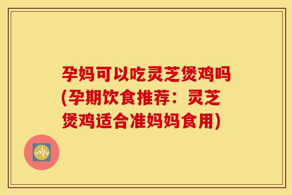 孕妈可以吃灵芝煲鸡吗(孕期饮食推荐：灵芝煲鸡适合准妈妈食用)