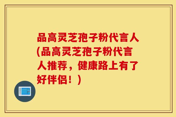 品高灵芝孢子粉代言人(品高灵芝孢子粉代言人推荐，健康路上有了好伴侣！)