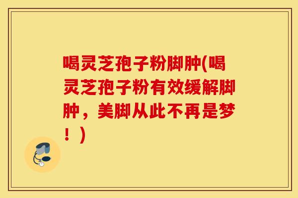 喝灵芝孢子粉脚肿(喝灵芝孢子粉有效缓解脚肿，美脚从此不再是梦！)