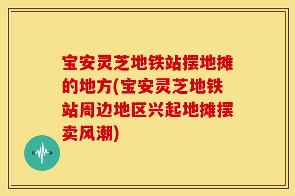 宝安灵芝地铁站摆地摊的地方(宝安灵芝地铁站周边地区兴起地摊摆卖风潮)