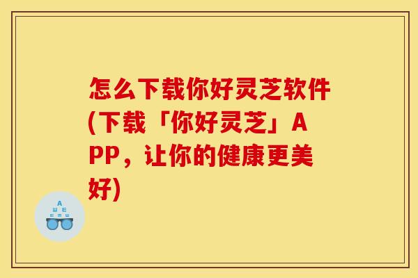 怎么下载你好灵芝软件(下载「你好灵芝」APP，让你的健康更美好)