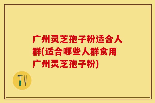 广州灵芝孢子粉适合人群(适合哪些人群食用广州灵芝孢子粉)