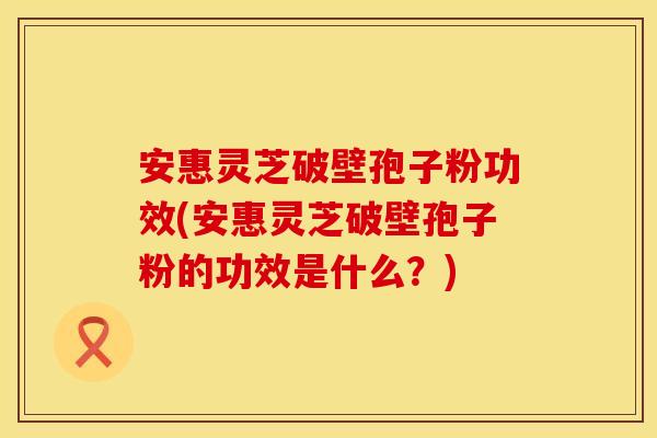 安惠灵芝破壁孢子粉功效(安惠灵芝破壁孢子粉的功效是什么？)