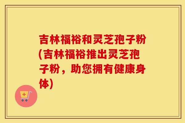 吉林福裕和灵芝孢子粉(吉林福裕推出灵芝孢子粉，助您拥有健康身体)