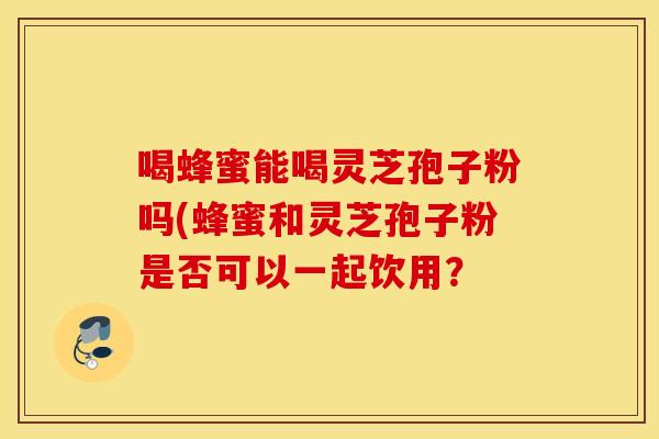 喝蜂蜜能喝灵芝孢子粉吗(蜂蜜和灵芝孢子粉是否可以一起饮用？