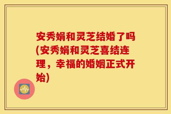 安秀娟和灵芝结婚了吗(安秀娟和灵芝喜结连理，幸福的婚姻正式开始)