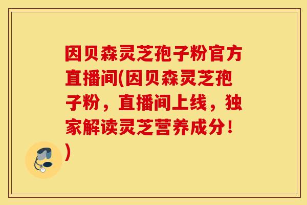 因贝森灵芝孢子粉官方直播间(因贝森灵芝孢子粉，直播间上线，独家解读灵芝营养成分！)