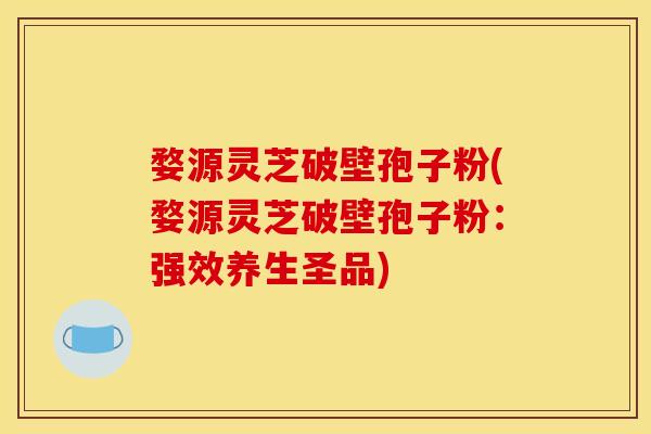 婺源灵芝破壁孢子粉(婺源灵芝破壁孢子粉：强效养生圣品)