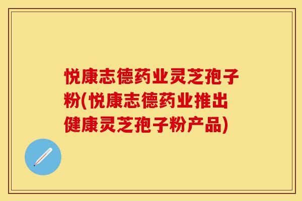 悦康志德药业灵芝孢子粉(悦康志德药业推出健康灵芝孢子粉产品)