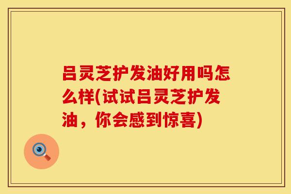 吕灵芝护发油好用吗怎么样(试试吕灵芝护发油，你会感到惊喜)