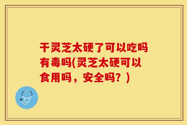 干灵芝太硬了可以吃吗有毒吗(灵芝太硬可以食用吗，安全吗？)