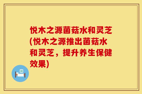 悦木之源菌菇水和灵芝(悦木之源推出菌菇水和灵芝，提升养生保健效果)