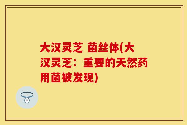 大汉灵芝 菌丝体(大汉灵芝：重要的天然药用菌被发现)