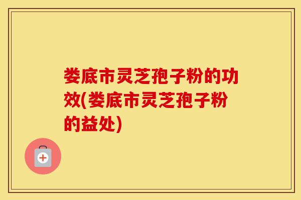 娄底市灵芝孢子粉的功效(娄底市灵芝孢子粉的益处)