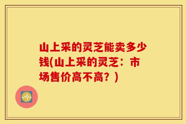 山上采的灵芝能卖多少钱(山上采的灵芝：市场售价高不高？)