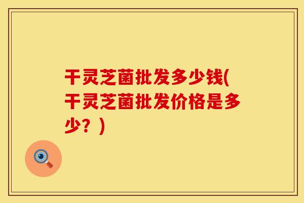干灵芝菌批发多少钱(干灵芝菌批发价格是多少？)