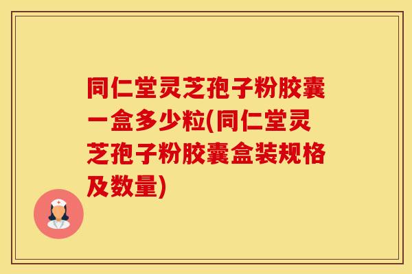同仁堂灵芝孢子粉胶囊一盒多少粒(同仁堂灵芝孢子粉胶囊盒装规格及数量)