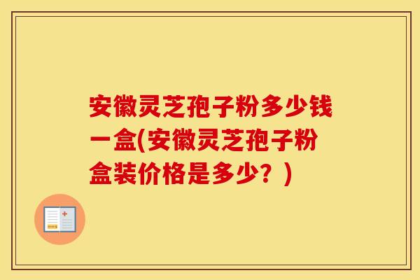 安徽灵芝孢子粉多少钱一盒(安徽灵芝孢子粉盒装价格是多少？)