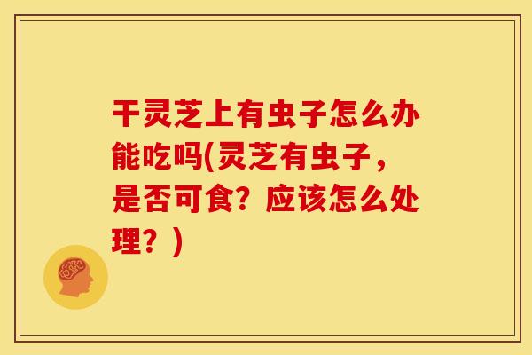 干灵芝上有虫子怎么办能吃吗(灵芝有虫子，是否可食？应该怎么处理？)