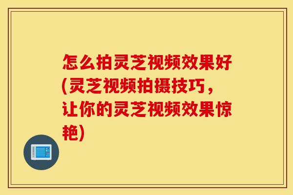 怎么拍灵芝视频效果好(灵芝视频拍摄技巧，让你的灵芝视频效果惊艳)