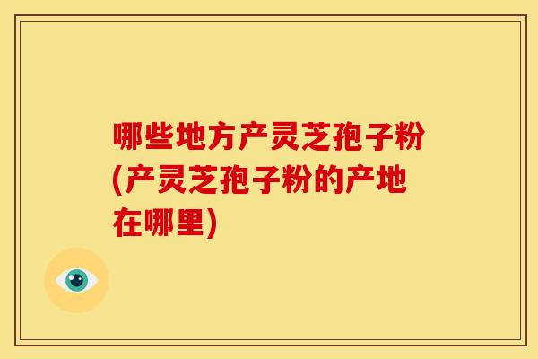 哪些地方产灵芝孢子粉(产灵芝孢子粉的产地在哪里)