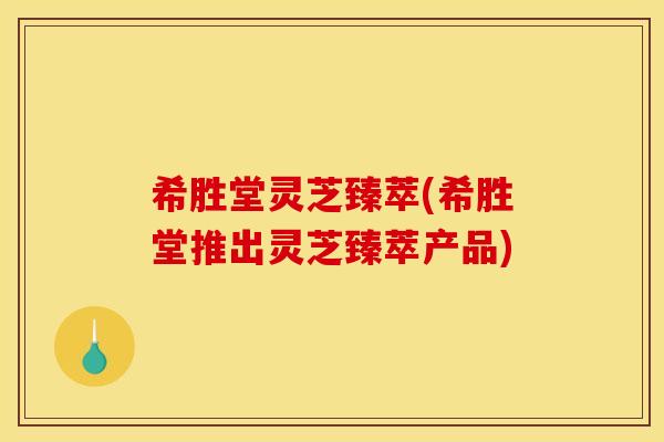 希胜堂灵芝臻萃(希胜堂推出灵芝臻萃产品)