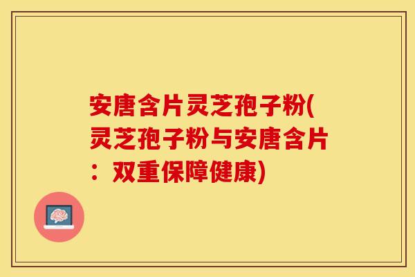 安唐含片灵芝孢子粉(灵芝孢子粉与安唐含片：双重保障健康)