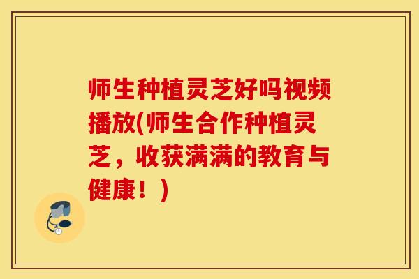 师生种植灵芝好吗视频播放(师生合作种植灵芝，收获满满的教育与健康！)