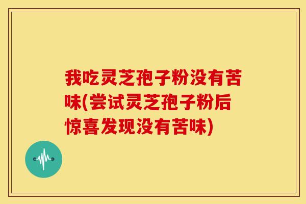 我吃灵芝孢子粉没有苦味(尝试灵芝孢子粉后惊喜发现没有苦味)