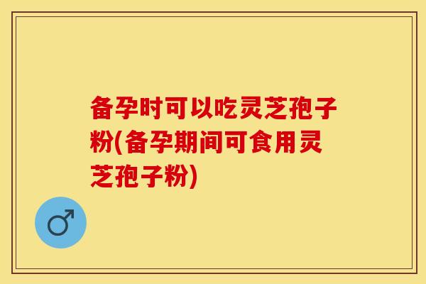 备孕时可以吃灵芝孢子粉(备孕期间可食用灵芝孢子粉)