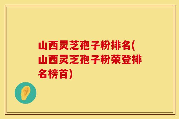 山西灵芝孢子粉排名(山西灵芝孢子粉荣登排名榜首)
