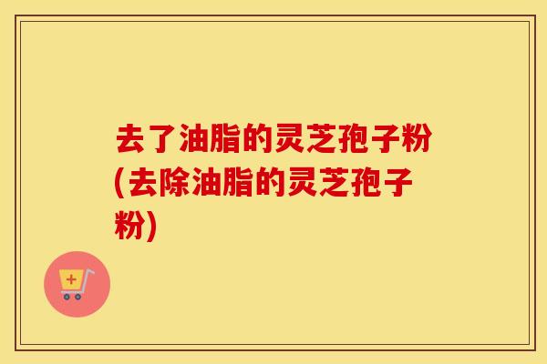 去了油脂的灵芝孢子粉(去除油脂的灵芝孢子粉)