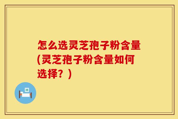 怎么选灵芝孢子粉含量(灵芝孢子粉含量如何选择？)