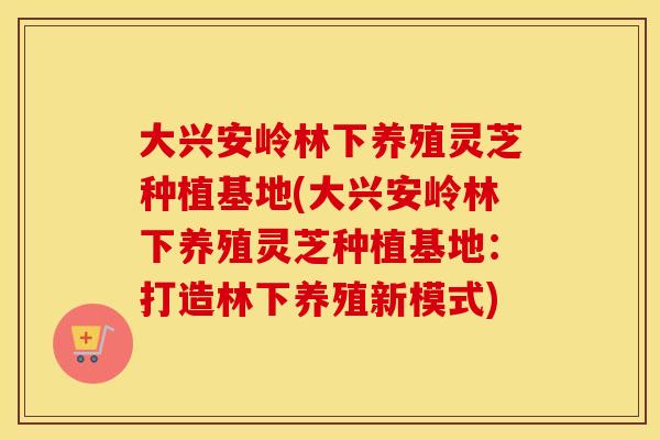 大兴安岭林下养殖灵芝种植基地(大兴安岭林下养殖灵芝种植基地：打造林下养殖新模式)