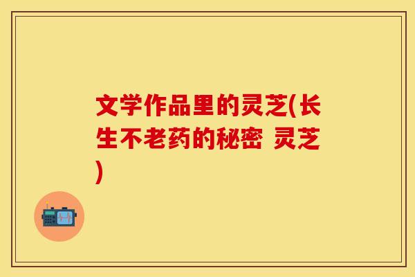 文学作品里的灵芝(长生不老药的秘密 灵芝)