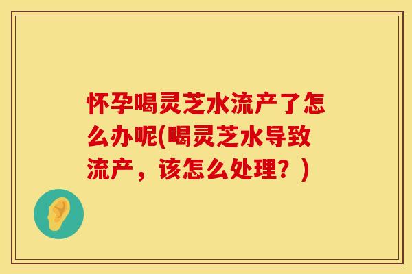 怀孕喝灵芝水流产了怎么办呢(喝灵芝水导致流产，该怎么处理？)