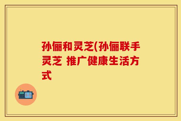 孙俪和灵芝(孙俪联手灵芝 推广健康生活方式