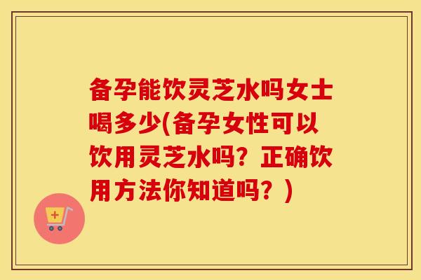 备孕能饮灵芝水吗女士喝多少(备孕女性可以饮用灵芝水吗？正确饮用方法你知道吗？)