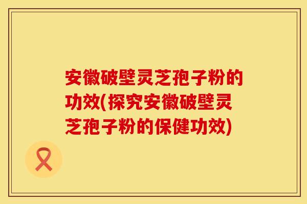 安徽破壁灵芝孢子粉的功效(探究安徽破壁灵芝孢子粉的保健功效)