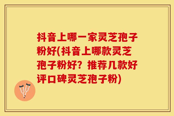 抖音上哪一家灵芝孢子粉好(抖音上哪款灵芝孢子粉好？推荐几款好评口碑灵芝孢子粉)