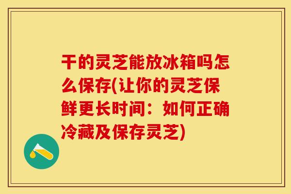 干的灵芝能放冰箱吗怎么保存(让你的灵芝保鲜更长时间：如何正确冷藏及保存灵芝)