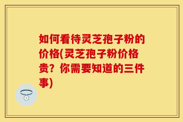 如何看待灵芝孢子粉的价格(灵芝孢子粉价格贵？你需要知道的三件事)