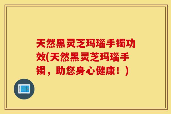 天然黑灵芝玛瑙手镯功效(天然黑灵芝玛瑙手镯，助您身心健康！)