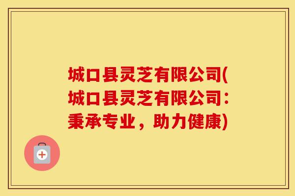 城口县灵芝有限公司(城口县灵芝有限公司：秉承专业，助力健康)