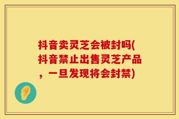 抖音卖灵芝会被封吗(抖音禁止出售灵芝产品，一旦发现将会封禁)