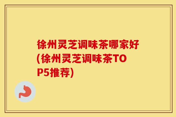 徐州灵芝调味茶哪家好(徐州灵芝调味茶TOP5推荐)